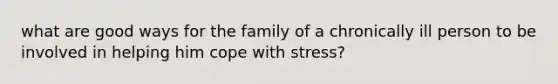 what are good ways for the family of a chronically ill person to be involved in helping him cope with stress?