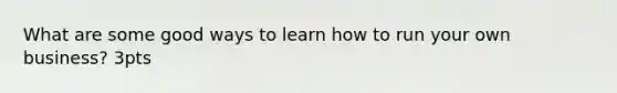 What are some good ways to learn how to run your own business? 3pts