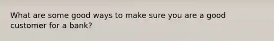 What are some good ways to make sure you are a good customer for a bank?