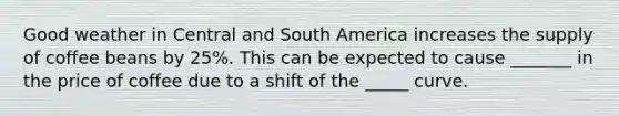 Good weather in Central and South America increases the supply of coffee beans by 25%. This can be expected to cause _______ in the price of coffee due to a shift of the _____ curve.