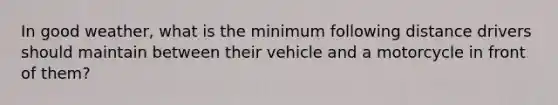 In good weather, what is the minimum following distance drivers should maintain between their vehicle and a motorcycle in front of them?