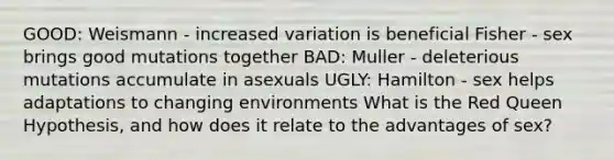 GOOD: Weismann - increased variation is beneficial Fisher - sex brings good mutations together BAD: Muller - deleterious mutations accumulate in asexuals UGLY: Hamilton - sex helps adaptations to changing environments What is the Red Queen Hypothesis, and how does it relate to the advantages of sex?