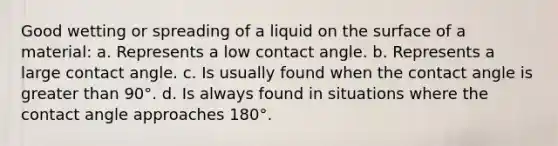 Good wetting or spreading of a liquid on the surface of a material: a. Represents a low contact angle. b. Represents a large contact angle. c. Is usually found when the contact angle is <a href='https://www.questionai.com/knowledge/ktgHnBD4o3-greater-than' class='anchor-knowledge'>greater than</a> 90°. d. Is always found in situations where the contact angle approaches 180°.