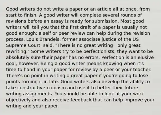 Good writers do not write a paper or an article all at once, from start to finish. A good writer will complete several rounds of revisions before an essay is ready for submission. Most good writers will tell you that the first draft of a paper is usually not good enough; a self or peer review can help during the revision process. Louis Brandeis, former associate justice of the US Supreme Court, said, "There is no great writing—only great rewriting." Some writers try to be perfectionists; they want to be absolutely sure their paper has no errors. Perfection is an elusive goal, however. Being a good writer means knowing when it's time to hand in your paper for review by a peer or your teacher. There's no point in writing a great paper if you're going to lose points turning it in late. Good writers also develop the ability to take constructive criticism and use it to better their future writing assignments. You should be able to look at your work objectively and also receive feedback that can help improve your writing and your paper.