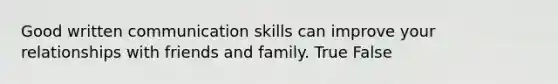 Good written communication skills can improve your relationships with friends and family. True False