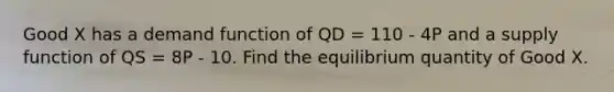 Good X has a demand function of QD = 110 - 4P and a supply function of QS = 8P - 10. Find the equilibrium quantity of Good X.