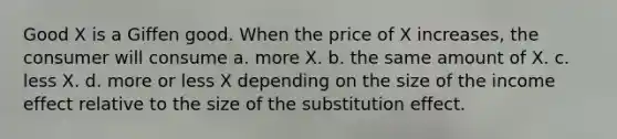 Good X is a Giffen good. When the price of X increases, the consumer will consume a. more X. b. the same amount of X. c. less X. d. more or less X depending on the size of the income effect relative to the size of the substitution effect.