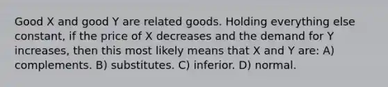 Good X and good Y are related goods. Holding everything else constant, if the price of X decreases and the demand for Y increases, then this most likely means that X and Y are: A) complements. B) substitutes. C) inferior. D) normal.