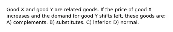 Good X and good Y are related goods. If the price of good X increases and the demand for good Y shifts left, these goods are: A) complements. B) substitutes. C) inferior. D) normal.