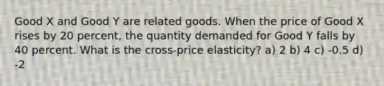 Good X and Good Y are related goods. When the price of Good X rises by 20 percent, the quantity demanded for Good Y falls by 40 percent. What is the cross-price elasticity? a) 2 b) 4 c) -0.5 d) -2