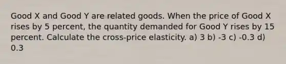 Good X and Good Y are related goods. When the price of Good X rises by 5 percent, the quantity demanded for Good Y rises by 15 percent. Calculate the cross-price elasticity. a) 3 b) -3 c) -0.3 d) 0.3