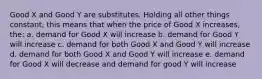 Good X and Good Y are substitutes. Holding all other things constant, this means that when the price of Good X increases, the: a. demand for Good X will increase b. demand for Good Y will increase c. demand for both Good X and Good Y will increase d. demand for both Good X and Good Y will increase e. demand for Good X will decrease and demand for good Y will increase