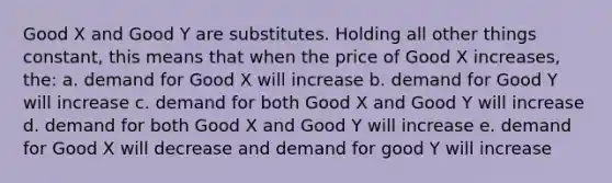 Good X and Good Y are substitutes. Holding all other things constant, this means that when the price of Good X increases, the: a. demand for Good X will increase b. demand for Good Y will increase c. demand for both Good X and Good Y will increase d. demand for both Good X and Good Y will increase e. demand for Good X will decrease and demand for good Y will increase