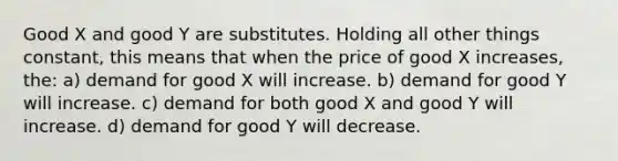 Good X and good Y are substitutes. Holding all other things constant, this means that when the price of good X increases, the: a) demand for good X will increase. b) demand for good Y will increase. c) demand for both good X and good Y will increase. d) demand for good Y will decrease.