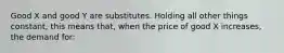 Good X and good Y are substitutes. Holding all other things constant, this means that, when the price of good X increases, the demand for: