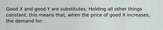 Good X and good Y are substitutes. Holding all other things constant, this means that, when the price of good X increases, the demand for: