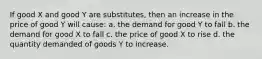 If good X and good Y are substitutes, then an increase in the price of good Y will cause: a. the demand for good Y to fall b. the demand for good X to fall c. the price of good X to rise d. the quantity demanded of goods Y to increase.