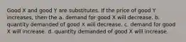 Good X and good Y are substitutes. If the price of good Y increases, then the a. demand for good X will decrease. b. quantity demanded of good X will decrease. c. demand for good X will increase. d. quantity demanded of good X will increase.