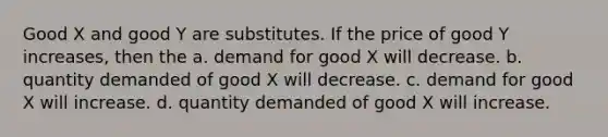 Good X and good Y are substitutes. If the price of good Y increases, then the a. demand for good X will decrease. b. quantity demanded of good X will decrease. c. demand for good X will increase. d. quantity demanded of good X will increase.