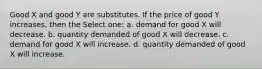 Good X and good Y are substitutes. If the price of good Y increases, then the Select one: a. demand for good X will decrease. b. quantity demanded of good X will decrease. c. demand for good X will increase. d. quantity demanded of good X will increase.