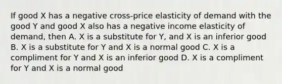 If good X has a negative cross-price elasticity of demand with the good Y and good X also has a negative income elasticity of demand, then A. X is a substitute for Y, and X is an inferior good B. X is a substitute for Y and X is a normal good C. X is a compliment for Y and X is an inferior good D. X is a compliment for Y and X is a normal good