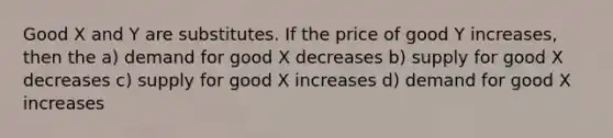 Good X and Y are substitutes. If the price of good Y increases, then the a) demand for good X decreases b) supply for good X decreases c) supply for good X increases d) demand for good X increases