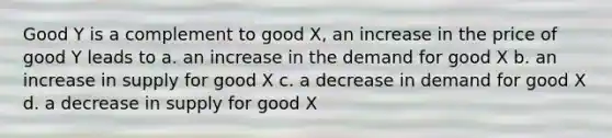 Good Y is a complement to good X, an increase in the price of good Y leads to a. an increase in the demand for good X b. an increase in supply for good X c. a decrease in demand for good X d. a decrease in supply for good X