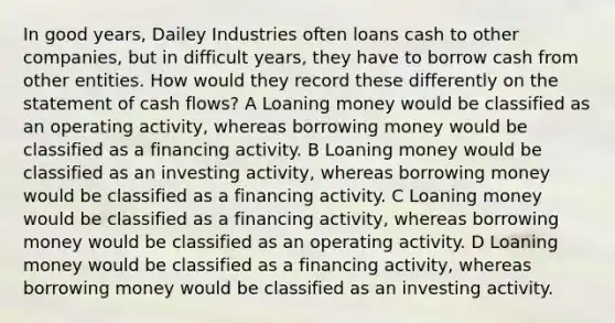 In good years, Dailey Industries often loans cash to other companies, but in difficult years, they have to borrow cash from other entities. How would they record these differently on the statement of cash flows? A Loaning money would be classified as an operating activity, whereas borrowing money would be classified as a financing activity. B Loaning money would be classified as an investing activity, whereas borrowing money would be classified as a financing activity. C Loaning money would be classified as a financing activity, whereas borrowing money would be classified as an operating activity. D Loaning money would be classified as a financing activity, whereas borrowing money would be classified as an investing activity.