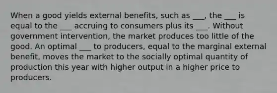 When a good yields external benefits, such as ___, the ___ is equal to the ___ accruing to consumers plus its ___. Without government intervention, the market produces too little of the good. An optimal ___ to producers, equal to the marginal external benefit, moves the market to the socially optimal quantity of production this year with higher output in a higher price to producers.