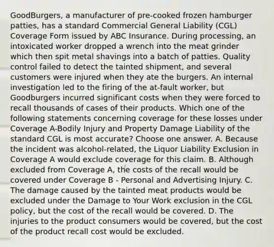 GoodBurgers, a manufacturer of pre-cooked frozen hamburger patties, has a standard Commercial General Liability (CGL) Coverage Form issued by ABC Insurance. During processing, an intoxicated worker dropped a wrench into the meat grinder which then spit metal shavings into a batch of patties. Quality control failed to detect the tainted shipment, and several customers were injured when they ate the burgers. An internal investigation led to the firing of the at-fault worker, but Goodburgers incurred significant costs when they were forced to recall thousands of cases of their products. Which one of the following statements concerning coverage for these losses under Coverage A-Bodily Injury and Property Damage Liability of the standard CGL is most accurate? Choose one answer. A. Because the incident was alcohol-related, the Liquor Liability Exclusion in Coverage A would exclude coverage for this claim. B. Although excluded from Coverage A, the costs of the recall would be covered under Coverage B - Personal and Advertising Injury. C. The damage caused by the tainted meat products would be excluded under the Damage to Your Work exclusion in the CGL policy, but the cost of the recall would be covered. D. The injuries to the product consumers would be covered, but the cost of the product recall cost would be excluded.