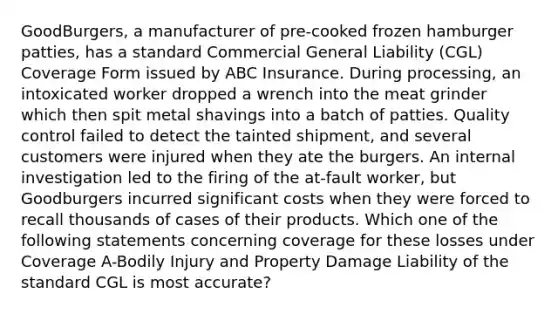 GoodBurgers, a manufacturer of pre-cooked frozen hamburger patties, has a standard Commercial General Liability (CGL) Coverage Form issued by ABC Insurance. During processing, an intoxicated worker dropped a wrench into the meat grinder which then spit metal shavings into a batch of patties. Quality control failed to detect the tainted shipment, and several customers were injured when they ate the burgers. An internal investigation led to the firing of the at-fault worker, but Goodburgers incurred significant costs when they were forced to recall thousands of cases of their products. Which one of the following statements concerning coverage for these losses under Coverage A-Bodily Injury and Property Damage Liability of the standard CGL is most accurate?