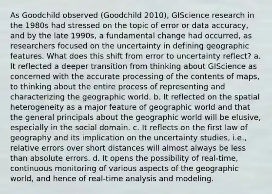 As Goodchild observed (Goodchild 2010), GIScience research in the 1980s had stressed on the topic of error or data accuracy, and by the late 1990s, a fundamental change had occurred, as researchers focused on the uncertainty in defining geographic features. What does this shift from error to uncertainty reflect? a. It reflected a deeper transition from thinking about GIScience as concerned with the accurate processing of the contents of maps, to thinking about the entire process of representing and characterizing the geographic world. b. It reflected on the spatial heterogeneity as a major feature of geographic world and that the general principals about the geographic world will be elusive, especially in the social domain. c. It reflects on the first law of geography and its implication on the uncertainty studies, i.e., relative errors over short distances will almost always be less than absolute errors. d. It opens the possibility of real-time, continuous monitoring of various aspects of the geographic world, and hence of real-time analysis and modeling.