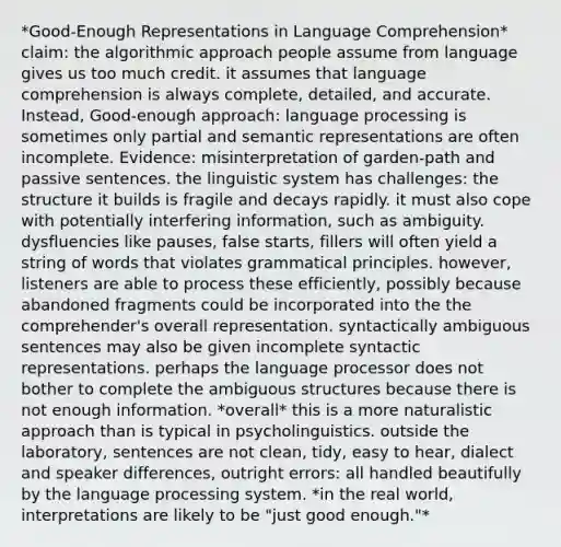 *Good-Enough Representations in Language Comprehension* claim: the algorithmic approach people assume from language gives us too much credit. it assumes that language comprehension is always complete, detailed, and accurate. Instead, Good-enough approach: language processing is sometimes only partial and semantic representations are often incomplete. Evidence: misinterpretation of garden-path and passive sentences. the linguistic system has challenges: the structure it builds is fragile and decays rapidly. it must also cope with potentially interfering information, such as ambiguity. dysfluencies like pauses, false starts, fillers will often yield a string of words that violates grammatical principles. however, listeners are able to process these efficiently, possibly because abandoned fragments could be incorporated into the the comprehender's overall representation. syntactically ambiguous sentences may also be given incomplete syntactic representations. perhaps the language processor does not bother to complete the ambiguous structures because there is not enough information. *overall* this is a more naturalistic approach than is typical in psycholinguistics. outside the laboratory, sentences are not clean, tidy, easy to hear, dialect and speaker differences, outright errors: all handled beautifully by the language processing system. *in the real world, interpretations are likely to be "just good enough."*