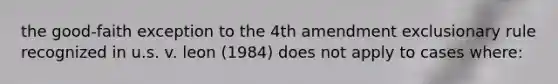 the good-faith exception to the 4th amendment exclusionary rule recognized in u.s. v. leon (1984) does not apply to cases where: