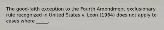 The good-faith exception to the Fourth Amendment exclusionary rule recognized in United States v. Leon (1984) does not apply to cases where _____.