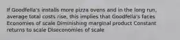 If Goodfella's installs more pizza ovens and in the long run, average total costs rise, this implies that Goodfella's faces Economies of scale Diminishing marginal product Constant returns to scale Diseconomies of scale