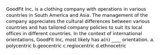 GoodFit Inc, is a clothing company with operations in various countries in South America and Asia. The management of the company appreciates the cultural differences between various countries and has tailored company policies to suit its local offices in different countries. In the context of international orientations, GoodFit Inc, most likely has a(n) ____ orientation. a. polycentric b.geocentric c.regiocentric d.ethnocetric