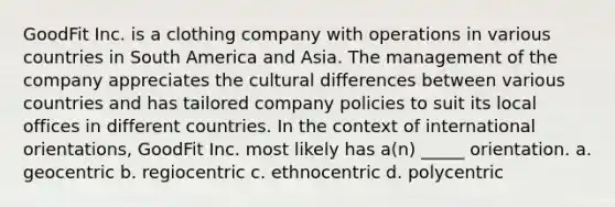 GoodFit Inc. is a clothing company with operations in various countries in South America and Asia. The management of the company appreciates the cultural differences between various countries and has tailored company policies to suit its local offices in different countries. In the context of international orientations, GoodFit Inc. most likely has a(n) _____ orientation. a. geocentric b. regiocentric c. ethnocentric d. polycentric