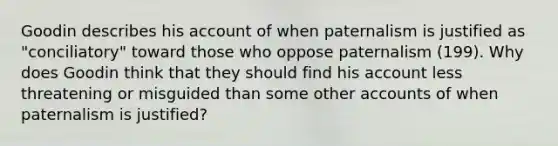 Goodin describes his account of when paternalism is justified as "conciliatory" toward those who oppose paternalism (199). Why does Goodin think that they should find his account less threatening or misguided than some other accounts of when paternalism is justified?