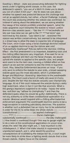 Gooding v. Wilson - state was prosecuting defendant for fighting words under a fighting words statute. In this case, the defendant's speech, "you son of a bitch ill choke you to death, you son of a bitch ill kill you!" - the SC does not care about whether his speech was protected because the challenge was not an as applied statute, but rather, a Facial Challenge. Instead, the Court was analyzing whether the statute was overbroad. So instead of asking about the defendant, we are asking whether the sweep of the statute prohibits protected speech. (what the state spupreme court interprets the statute to mean). Justice Brennan cites several cases: - "Get the *** ****ed bedrolls out lets see how close we can get to the *** ****ed tents" was restricted by the statute - "you swore a lie" - restricted The statute was written conservatively, but seemed to be interpreted in a broad way to allow the state to suppress lots of language. The Court, since it was using a facial challenge doctrine instead of an as applied doctrine to say the statute was void. "Substantially Overbroad" Policies behind the doctrine: Chilling Effect - the first amendment is so important, breathing room and the chilling effect become very important. if we wait for an as applied challenge and dont use the facial charges, we would uphold the statute as applied to the specific case, and people wont want to be the test case, causing a chillded effect on free speech as we wait for someone to test the limits in Supreme Court. Also, Selective Enforcement becomes an issue - if you only want to enforce the statute to your ends, a broad sweeping statute gives you the most discretion, which is problematic. Burger and Blackmun, dissenting: objections to the overbreadth doctrine. The Court used a bunch of really old cases to cherry pick, despite the fact that the statute actually uses champlinsky language. Its as if the court measured the statute during a really high watermark, when in fact it isnt like that anymore. What is the georgia legislature supposed to do today - repass the same law, and then say "adhear to champlinsky"? and then the defendant walks when he should be guilty! Additionally, There is not any authority to strike down constitutional application of a statute. (Brennan would respond with a chilling effect/selective enforcement argument) The overbreadth doctrine seems to be a huge exception to standing judiciability doctrines. The question is whether such a defendant has an injury. has to be substantial in order for the SC to strike down the whole statute. | | -----------| (constitutional) | | ---------------- (as applied challenges) | | -------------------- ???? | | ---------------------------- (facial challenges - substantially overbroad) | |----------------------- (facially challenged) | | How broad is overbroad though? One way to gauge might be to do a ratio of the constitutional applications to uncon ones. whats the ratio? We also might ask, 1. how important is the chilledspeech, 2. What's the state interest in suppressing the unprotected speech, and 3. what would the practical consequesnces of invalidating the statute be? So, a court might be more likely to strike down a fighting words statute than a true threats statute. (higher focus on the statute)