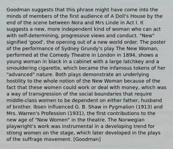 Goodman suggests that this phrase might have come into the minds of members of the first audience of A Doll's House by the end of the scene between Nora and Mrs Linde in Act I. It suggests a new, more independent kind of woman who can act with self-determining, progressive views and conduct. "New" signified 'good', the opening out of a new world order. The poster of the performance of Sydney Grundy's play The New Woman, performed at the Comedy Theatre in London in 1894, shows a young woman in black in a cabinet with a large latchkey and a smouldering cigarette, which became the infamous tokens of her "advanced" nature. Both plays demonstrate an underlying hostility to the whole notion of the New Woman because of the fact that these women could work or deal with money, which was a way of transgression of the social boundaries that require middle-class women to be dependent on either father, husband of brother. Ibsen influenced G. B. Shaw in Pygmalion (1913) and Mrs. Warren's Profession (1931), the first contributions to the new age of "New Women" in the theatre. The Norwegian playwright's work was instrumental in a developing trend for strong women on the stage, which later developed in the plays of the suffrage movement. [Goodman]