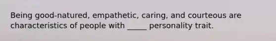 Being good-natured, empathetic, caring, and courteous are characteristics of people with _____ personality trait.