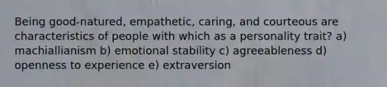 Being good-natured, empathetic, caring, and courteous are characteristics of people with which as a personality trait? a) machiallianism b) emotional stability c) agreeableness d) openness to experience e) extraversion