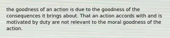 the goodness of an action is due to the goodness of the consequences it brings about. That an action accords with and is motivated by duty are not relevant to the moral goodness of the action.