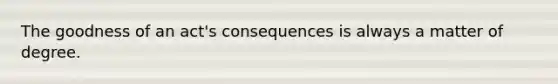 The goodness of an act's consequences is always a matter of degree.