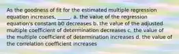 As the goodness of fit for the estimated multiple regression equation increases, _____. a. the value of the regression equation's constant b0 decreases b. the value of the adjusted multiple coefficient of determination decreases c. the value of the multiple coefficient of determination increases d. the value of the correlation coefficient increases