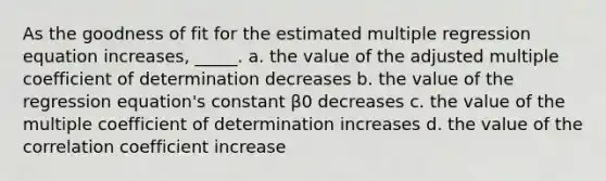 As the goodness of fit for the estimated multiple regression equation increases, _____. a. the value of the adjusted multiple coefficient of determination decreases b. the value of the regression equation's constant β0 decreases c. the value of the multiple coefficient of determination increases d. the value of the correlation coefficient increase