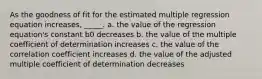 As the goodness of fit for the estimated multiple regression equation increases, _____. a. the value of the regression equation's constant b0 decreases b. the value of the multiple coefficient of determination increases c. the value of the correlation coefficient increases d. the value of the adjusted multiple coefficient of determination decreases