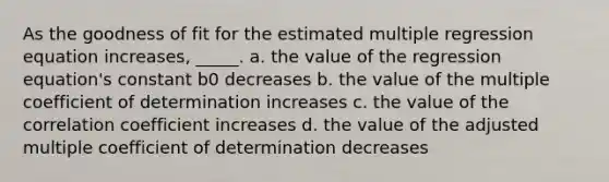 As the goodness of fit for the estimated multiple regression equation increases, _____. a. the value of the regression equation's constant b0 decreases b. the value of the multiple coefficient of determination increases c. the value of the correlation coefficient increases d. the value of the adjusted multiple coefficient of determination decreases