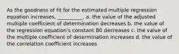 As the goodness of fit for the estimated multiple regression equation increases, __________. a. the value of the adjusted multiple coefficient of determination decreases b. the value of the regression equation's constant B0 decreases c. the value of the multiple coefficient of determination increases d. the value of the correlation coefficient increases